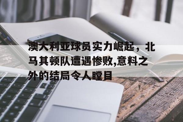 爱游戏官网入口-关于澳大利亚球员实力崛起,北马其顿队遭遇惨败,意料之外的结局令人瞠目的信息