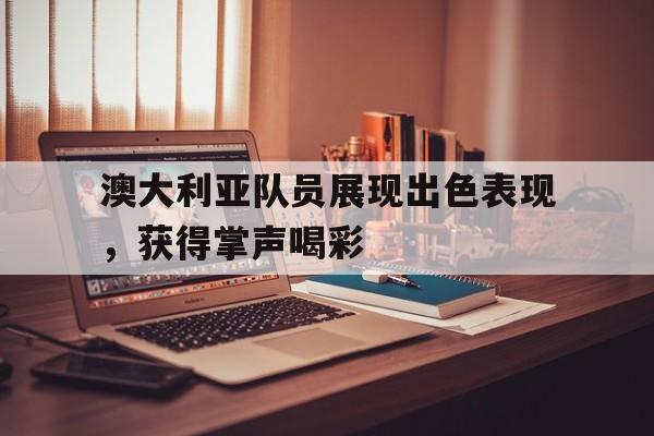 爱游戏在线-澳大利亚队员展现出色表现，获得掌声喝彩的简单介绍